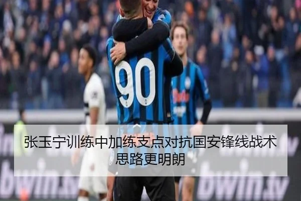张玉宁训练中加练支点对抗国安锋线战术思路更明朗