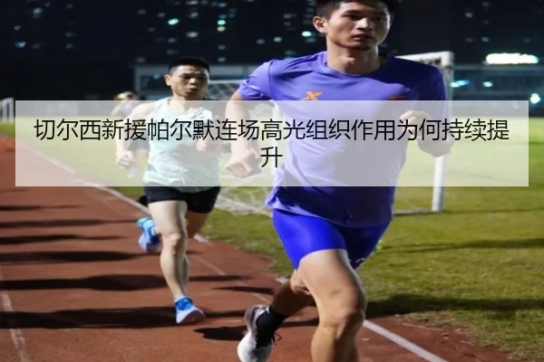 切尔西新援帕尔默连场高光组织作用为何持续提升