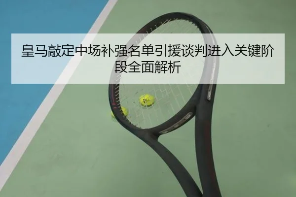 皇马敲定中场补强名单引援谈判进入关键阶段全面解析