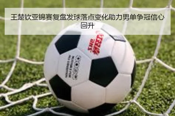 王楚钦亚锦赛复盘发球落点变化助力男单争冠信心回升
